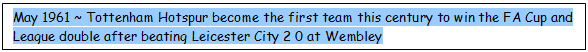 Text Box: May 1961 ~ Tottenham Hotspur become the first team this century to win the FA Cup and League double after beating Leicester City 2 0 at Wembley